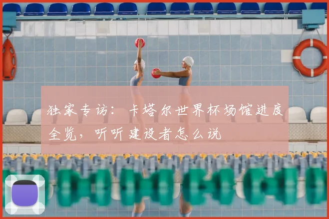 独家专访:卡塔尔世界杯场馆进度全览,听听建设者怎么说