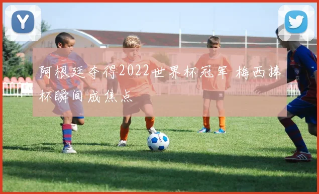 阿根廷夺得2022世界杯冠军 梅西捧杯瞬间成焦点