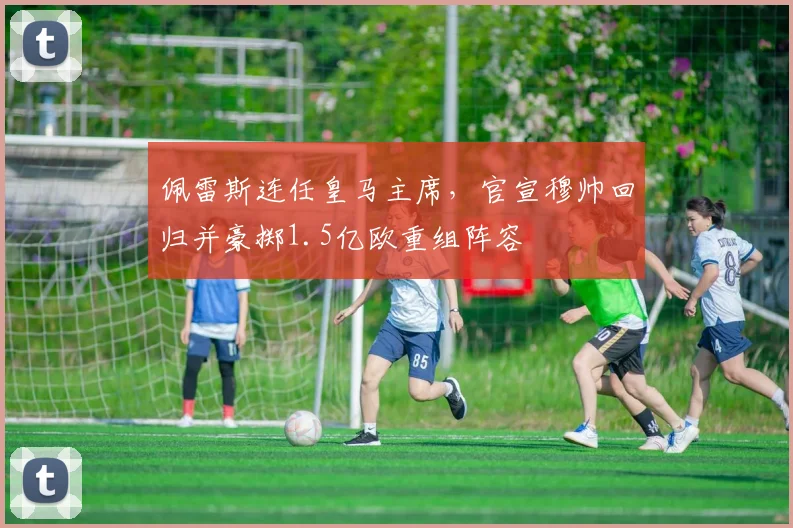 佩雷斯连任皇马主席,官宣穆帅回归并豪掷1.5亿欧重组阵容