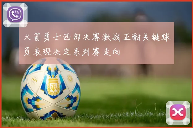火箭勇士西部决赛激战正酣关键球员表现决定系列赛走向