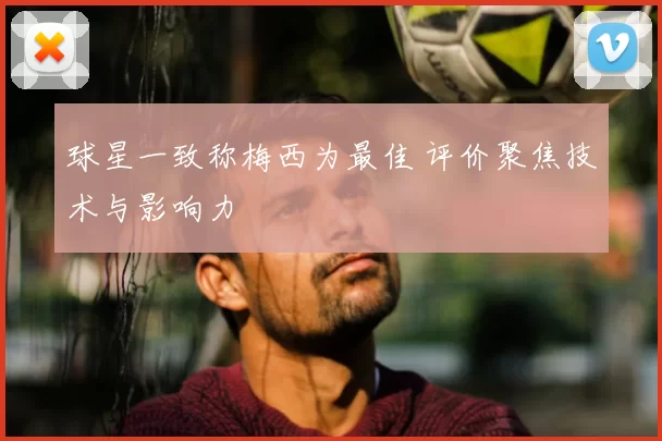 球星一致称梅西为最佳 评价聚焦技术与影响力