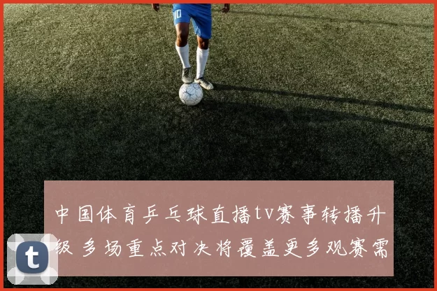 中国体育乒乓球直播tv赛事转播升级 多场重点对决将覆盖更多观赛需求