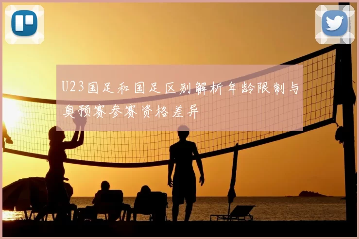 U23国足和国足区别解析年龄限制与奥预赛参赛资格差异