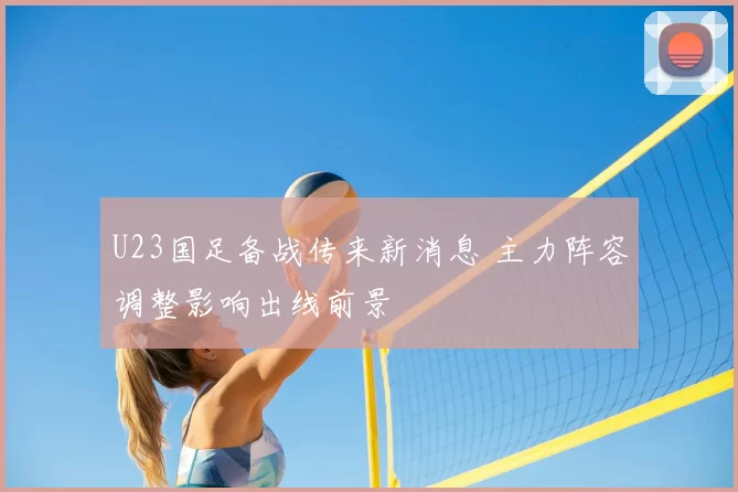 U23国足备战传来新消息 主力阵容调整影响出线前景