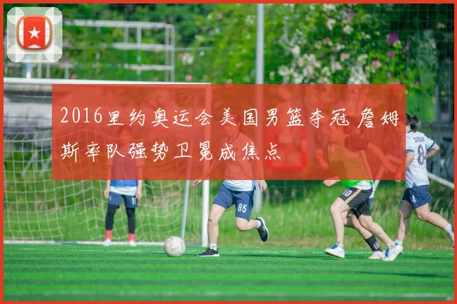 2016里约奥运会美国男篮夺冠 詹姆斯率队强势卫冕成焦点
