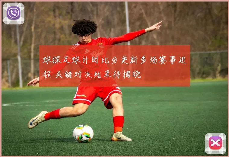 球探足球计时比分更新多场赛事进程 关键对决结果待揭晓