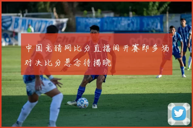 中国竞猜网比分直播间开赛即多场对决比分悬念待揭晓