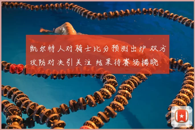 凯尔特人对骑士比分预测出炉 双方攻防对决引关注 结果待赛场揭晓