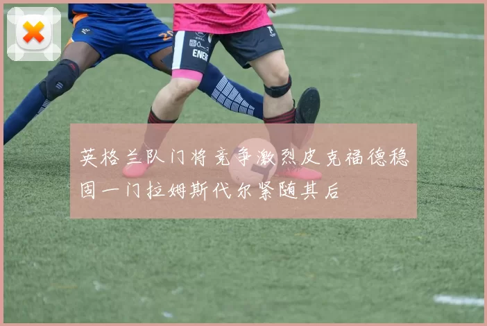 英格兰队门将竞争激烈皮克福德稳固一门拉姆斯代尔紧随其后