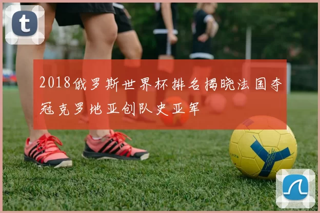 2018俄罗斯世界杯排名揭晓法国夺冠克罗地亚创队史亚军