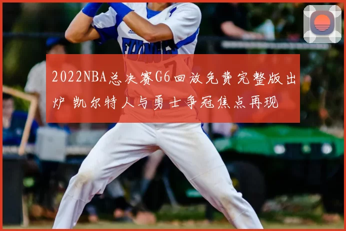 2022NBA总决赛G6回放免费完整版出炉 凯尔特人与勇士争冠焦点再现