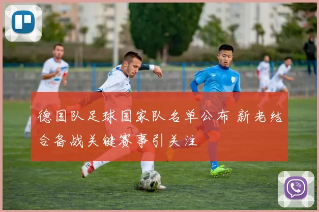 德国队足球国家队名单公布 新老结合备战关键赛事引关注