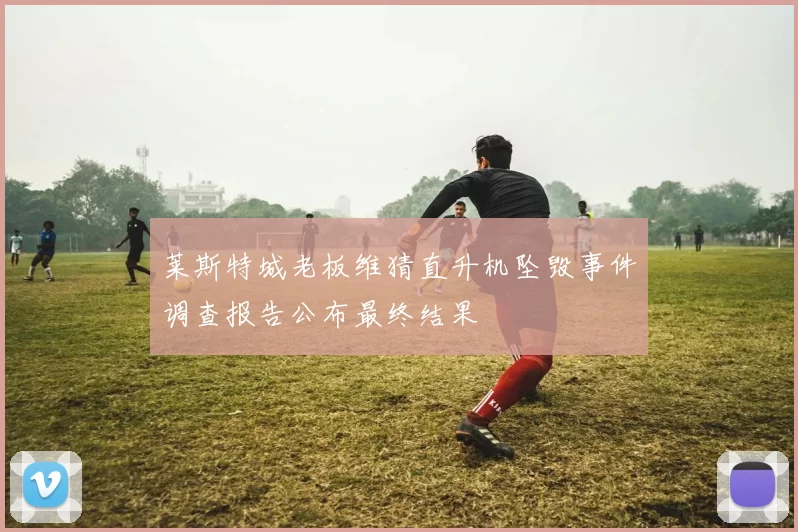 莱斯特城老板维猜直升机坠毁事件调查报告公布最终结果