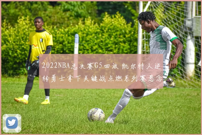 2022NBA总决赛G5回放 凯尔特人逆转勇士拿下关键战点燃系列赛悬念
