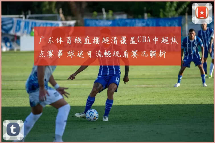 广东体育线直播超清覆盖CBA中超焦点赛事 球迷可流畅观看赛况解析