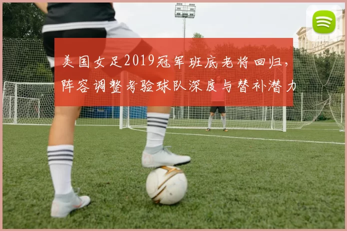 美国女足2019冠军班底老将回归，阵容调整考验球队深度与替补潜力