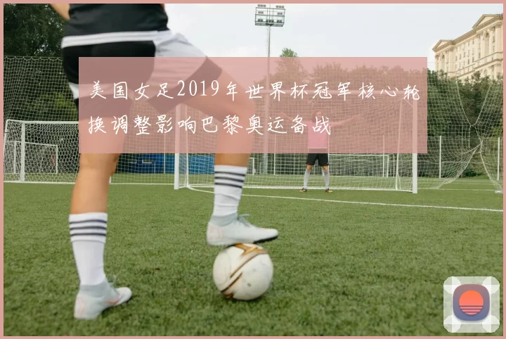 美国女足2019年世界杯冠军核心轮换调整影响巴黎奥运备战