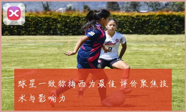 球星一致称梅西为最佳 评价聚焦技术与影响力