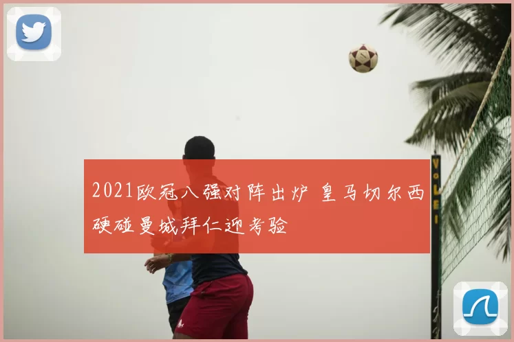 2021欧冠八强对阵出炉 皇马切尔西硬碰曼城拜仁迎考验