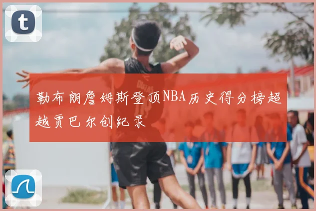 勒布朗詹姆斯登顶NBA历史得分榜超越贾巴尔创纪录