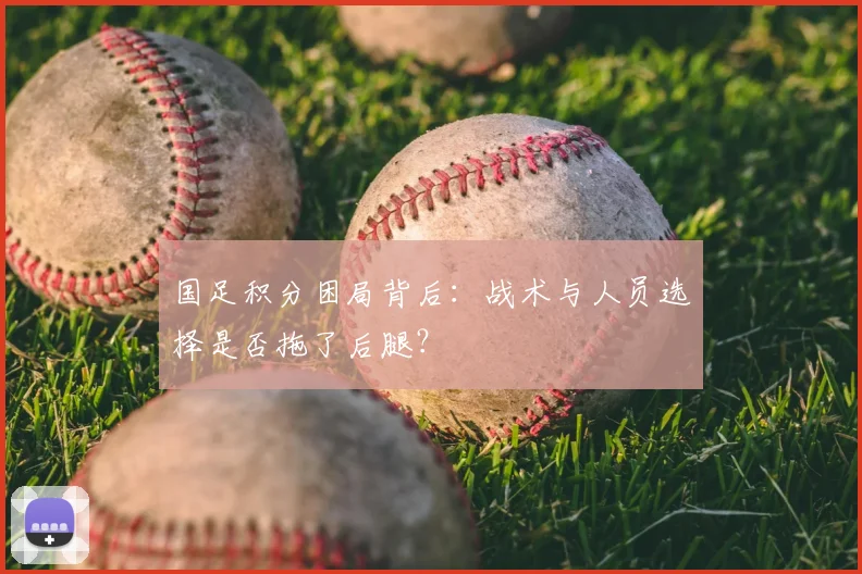 国足积分困局背后:战术与人员选择是否拖了后腿?