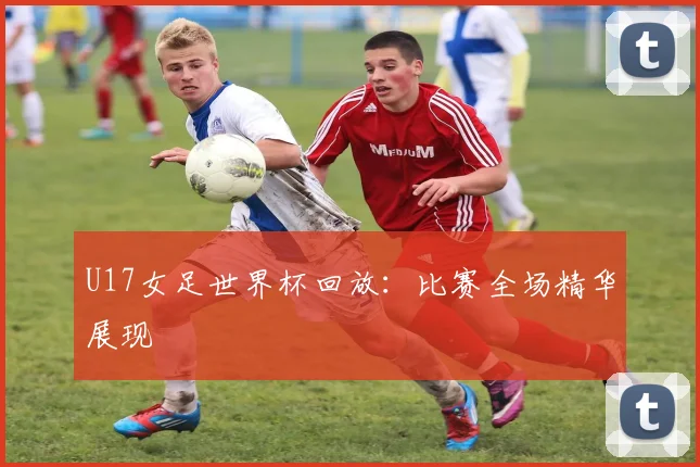 U17女足世界杯回放：比赛全场精华展现
