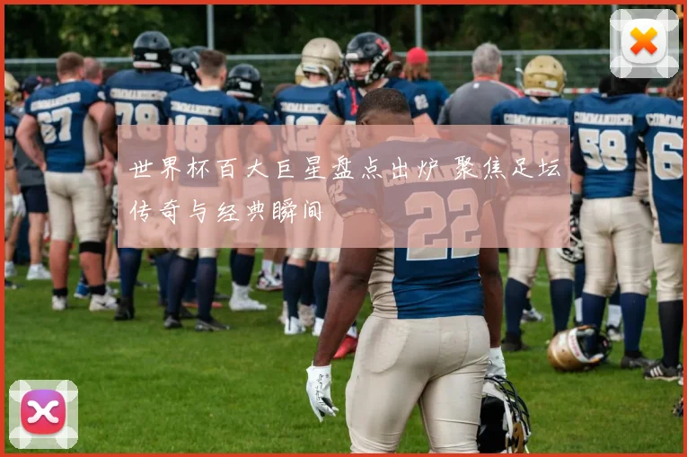 世界杯百大巨星盘点出炉 聚焦足坛传奇与经典瞬间