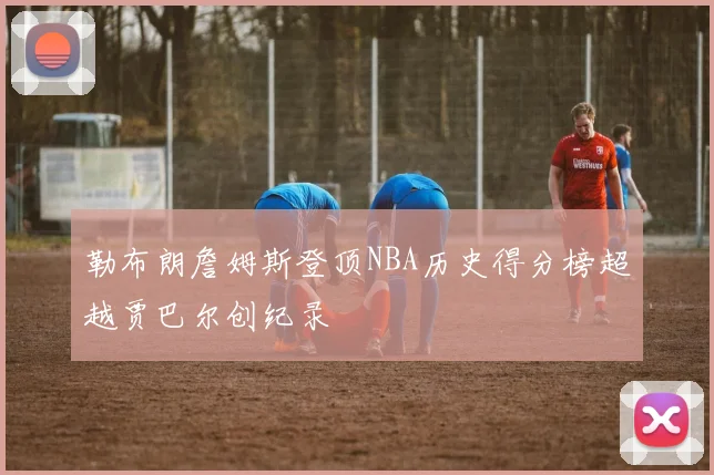 勒布朗詹姆斯登顶NBA历史得分榜超越贾巴尔创纪录