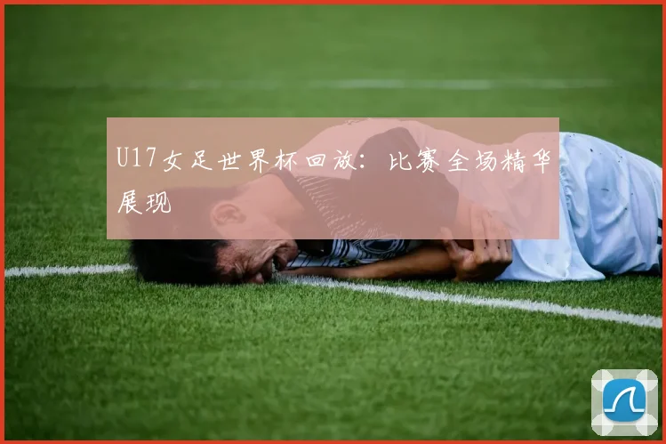 U17女足世界杯回放：比赛全场精华展现