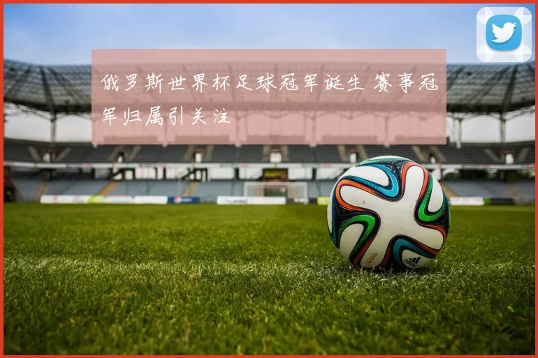 俄罗斯世界杯足球冠军诞生 赛事冠军归属引关注