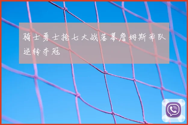 骑士勇士抢七大战落幕詹姆斯率队逆转夺冠