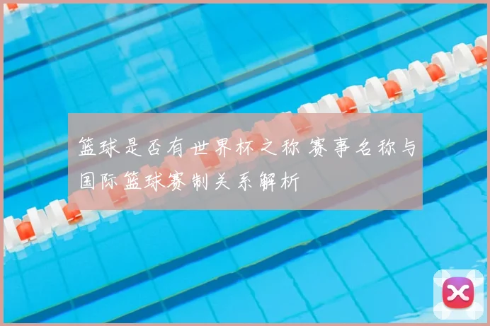 篮球是否有世界杯之称 赛事名称与国际篮球赛制关系解析