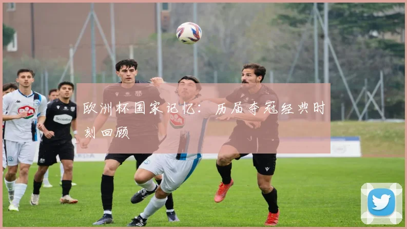 欧洲杯国家记忆：历届夺冠经典时刻回顾