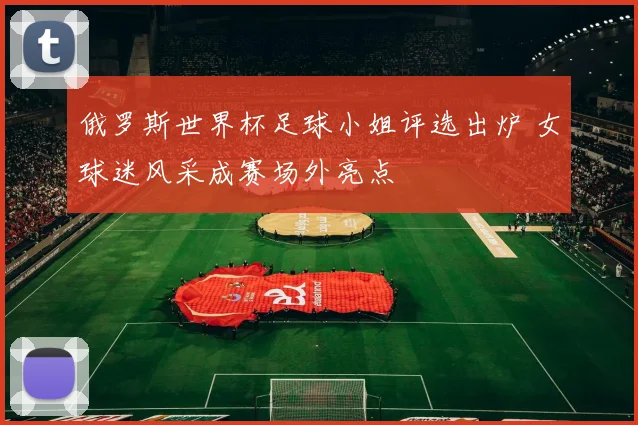 俄罗斯世界杯足球小姐评选出炉 女球迷风采成赛场外亮点