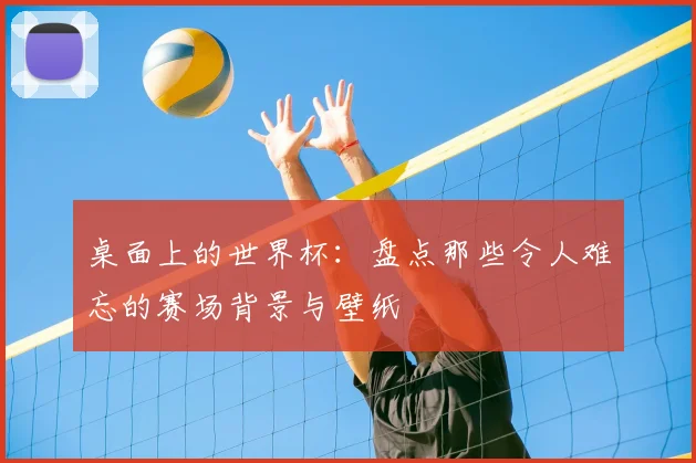 桌面上的世界杯：盘点那些令人难忘的赛场背景与壁纸