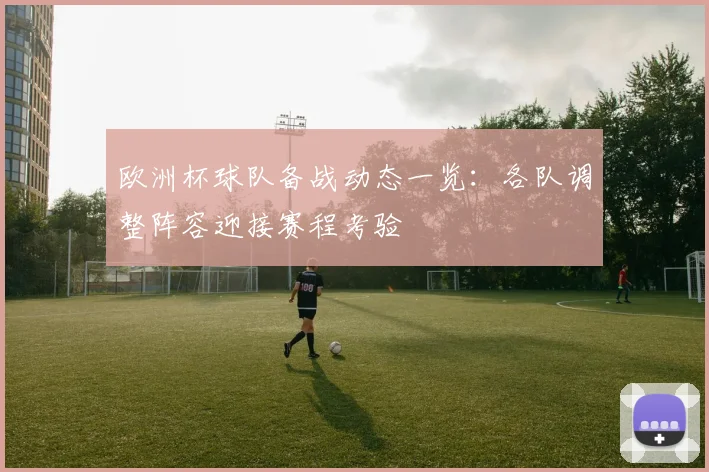 欧洲杯球队备战动态一览：各队调整阵容迎接赛程考验