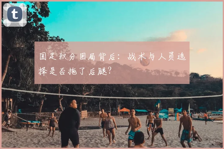 国足积分困局背后：战术与人员选择是否拖了后腿？